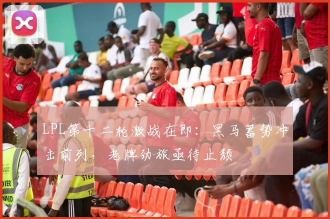 LPL第十二轮激战在即：黑马蓄势冲击前列，老牌劲旅亟待止颓