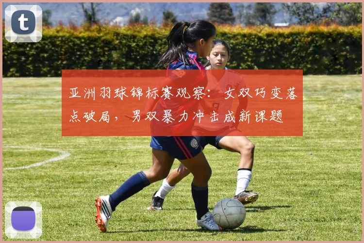 亚洲羽球锦标赛观察：女双巧变落点破局，男双暴力冲击成新课题