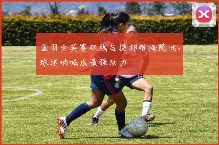 国羽全英赛双线告捷却难掩隐忧，球迷呐喊成最强助力 - Kaiyun