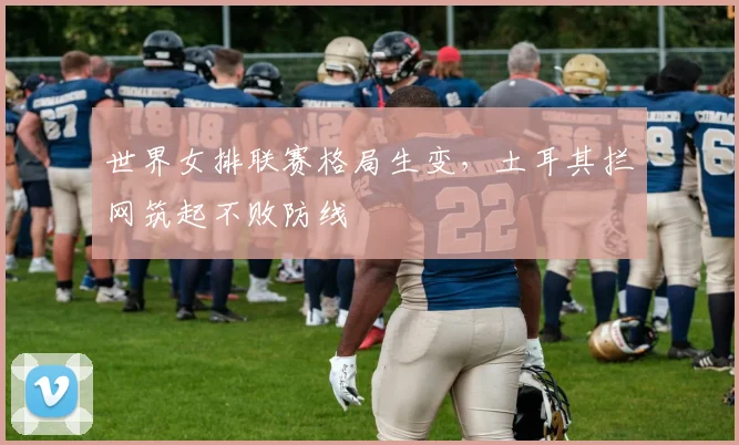 世界女排联赛格局生变，土耳其拦网筑起不败防线