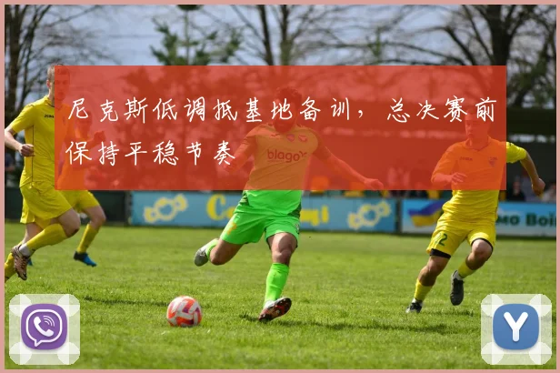 尼克斯低调抵基地备训，总决赛前保持平稳节奏 - Kaiyun