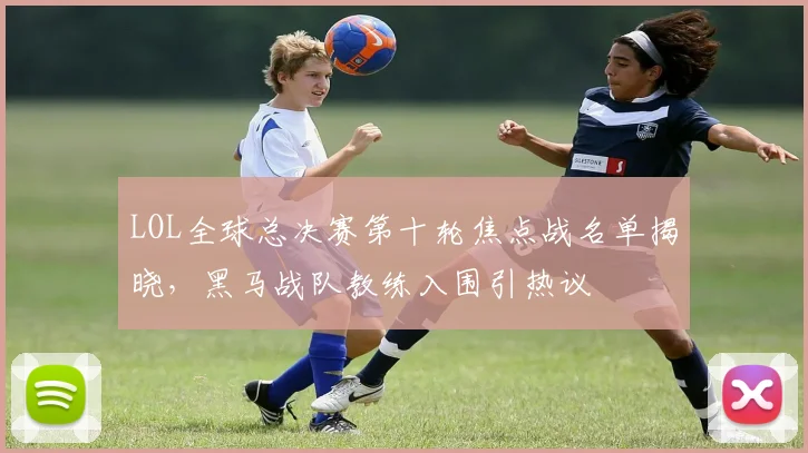 LOL全球总决赛第十轮焦点战名单揭晓，黑马战队教练入围引热议