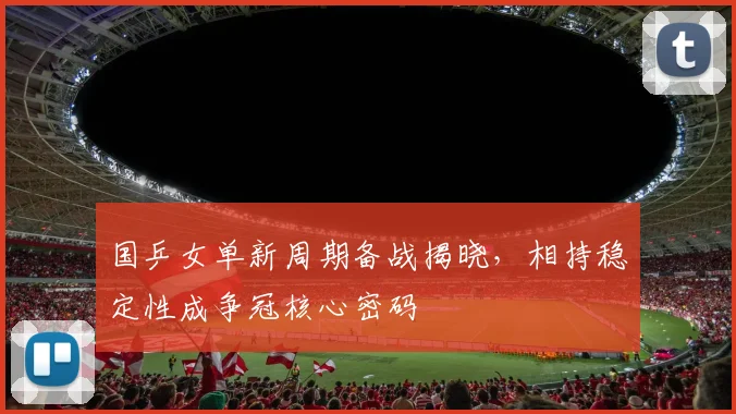 国乒女单新周期备战揭晓,相持稳定性成争冠核心密码