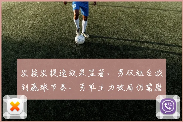 发接发提速效果显著，男双组合找到赢球节奏，男单主力破局仍需磨砺