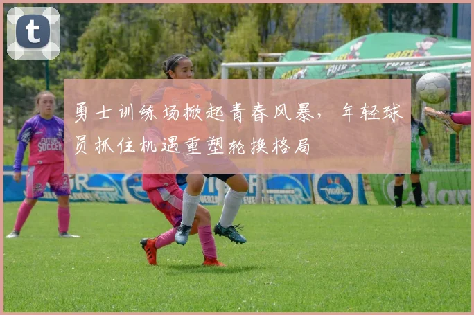 勇士训练场掀起青春风暴，年轻球员抓住机遇重塑轮换格局