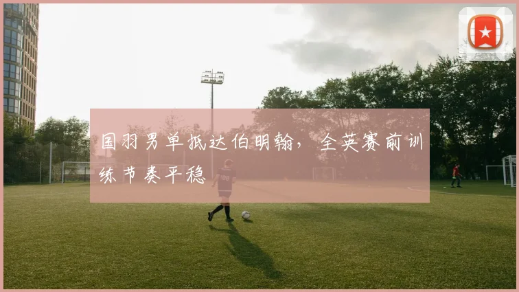 国羽男单抵达伯明翰，全英赛前训练节奏平稳 - Kaiyun