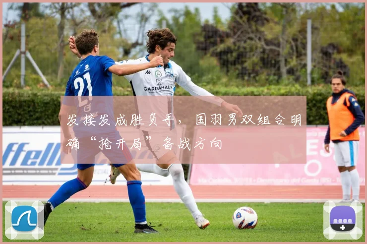 发接发成胜负手，国羽男双组合明确“抢开局”备战方向