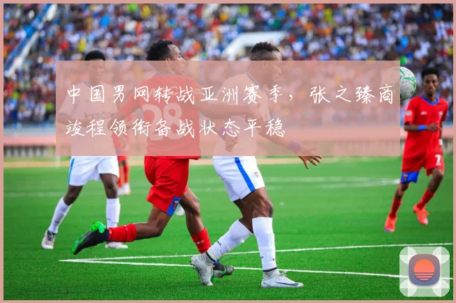 中国男网转战亚洲赛季，张之臻商竣程领衔备战状态平稳
