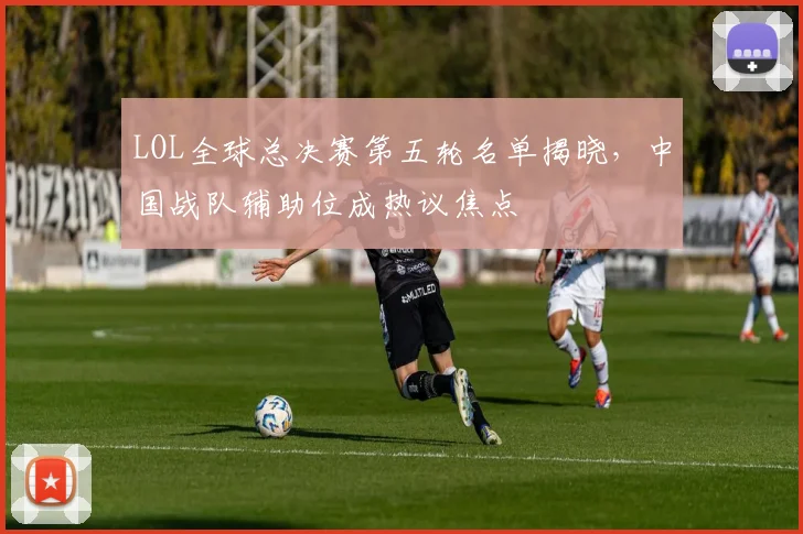 LOL全球总决赛第五轮名单揭晓，中国战队辅助位成热议焦点