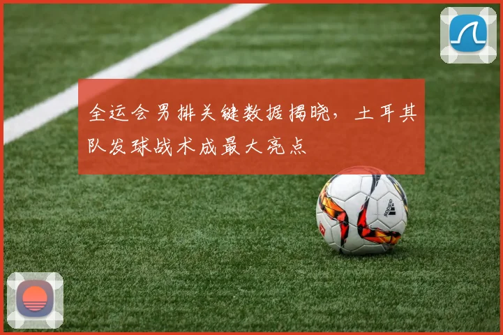 全运会男排关键数据揭晓，土耳其队发球战术成最大亮点