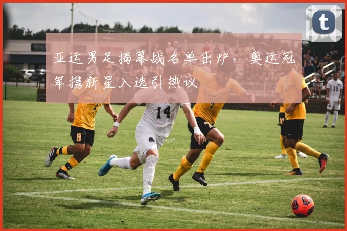 亚运男足揭幕战名单出炉，奥运冠军携新星入选引热议