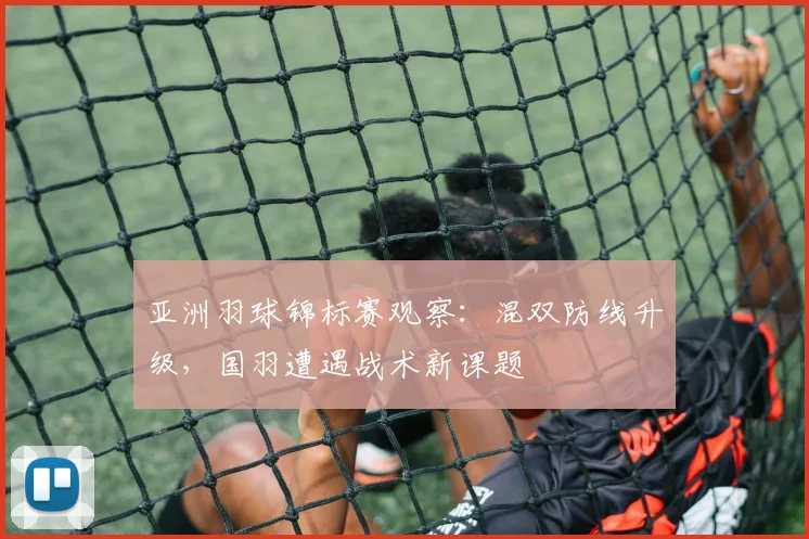 亚洲羽球锦标赛观察：混双防线升级，国羽遭遇战术新课题