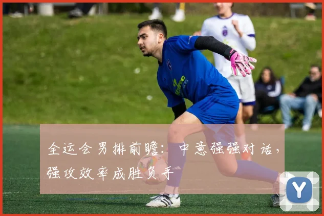 全运会男排前瞻：中意强强对话，强攻效率成胜负手