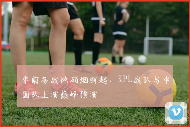 季前备战地硝烟渐起，KPL战队与中国队上演巅峰预演