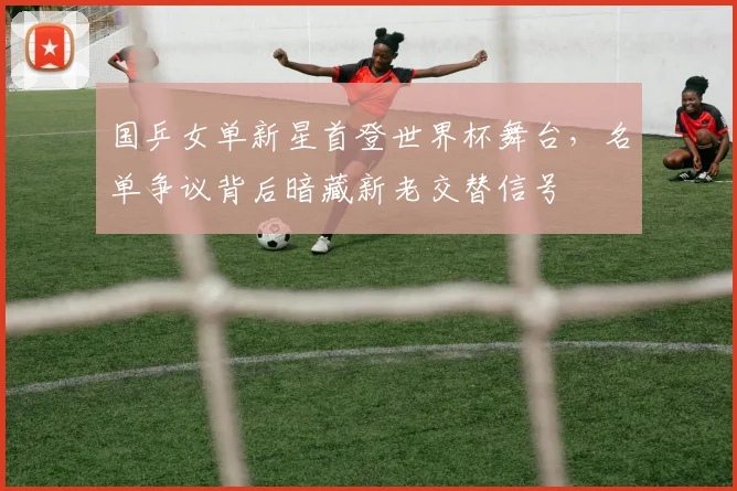 国乒女单新星首登世界杯舞台，名单争议背后暗藏新老交替信号