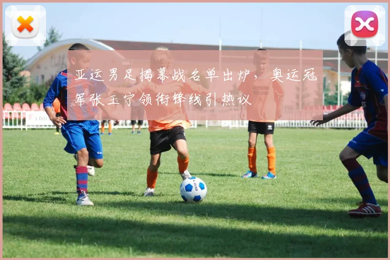 亚运男足揭幕战名单出炉，奥运冠军张玉宁领衔锋线引热议