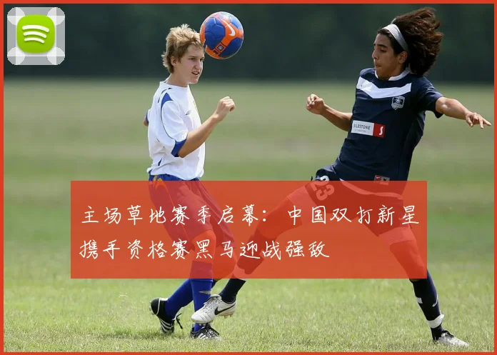 主场草地赛季启幕:中国双打新星携手资格赛黑马迎战强敌
