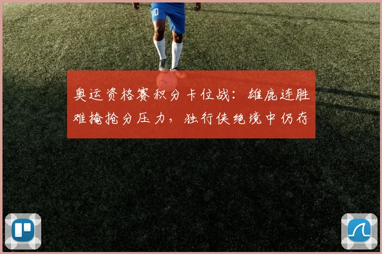 奥运资格赛积分卡位战：雄鹿连胜难掩抢分压力，独行侠绝境中仍存生机 - Kaiyun