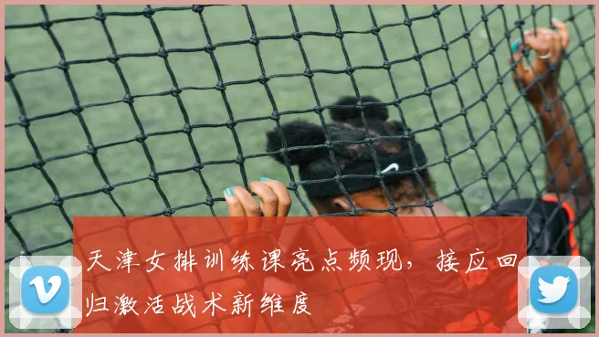 天津女排训练课亮点频现，接应回归激活战术新维度 - Kaiyun