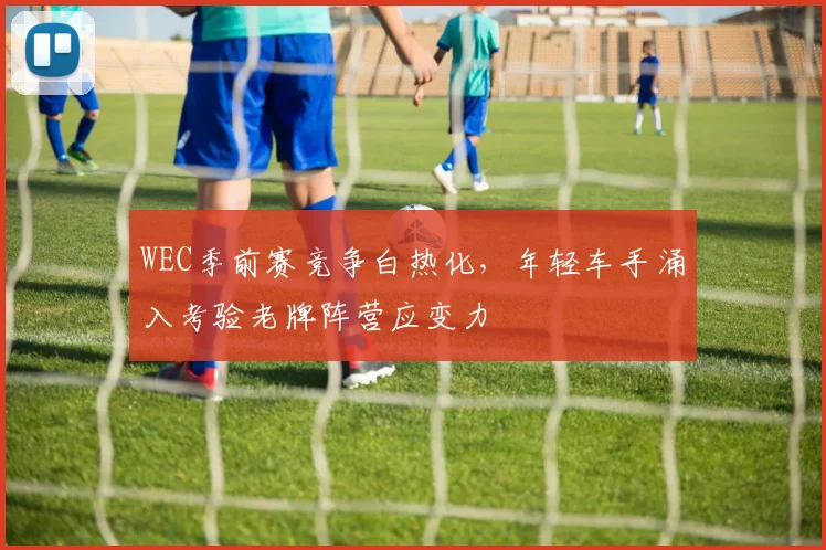 WEC季前赛竞争白热化,年轻车手涌入考验老牌阵营应变力