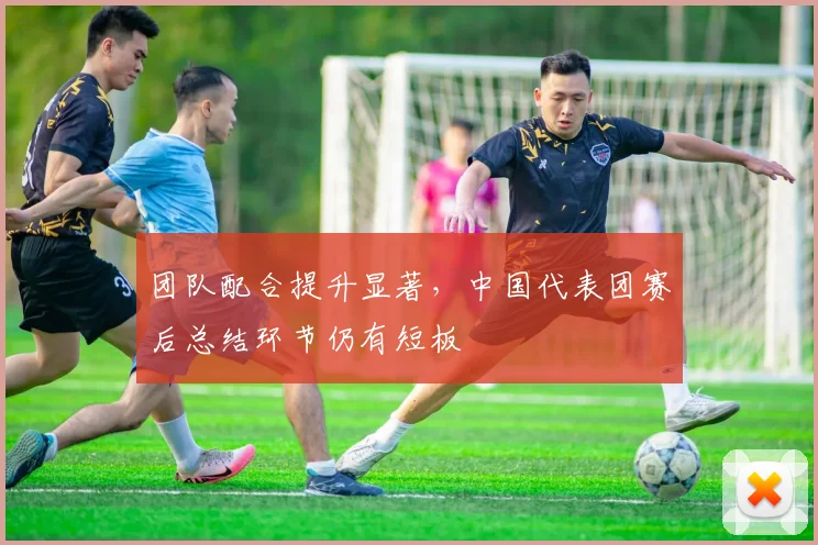 团队配合提升显著，中国代表团赛后总结环节仍有短板