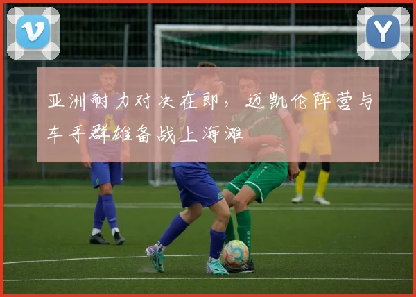 亚洲耐力对决在即,迈凯伦阵营与车手群雄备战上海滩