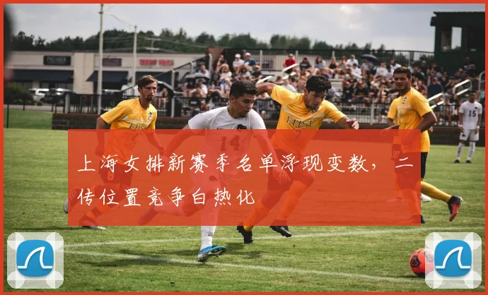 上海女排新赛季名单浮现变数，二传位置竞争白热化