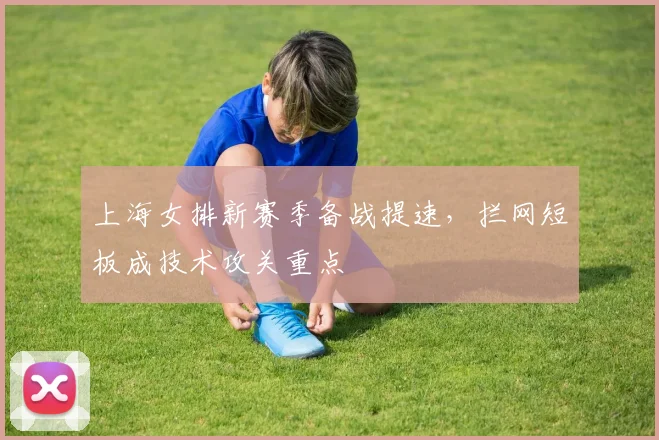 上海女排新赛季备战提速，拦网短板成技术攻关重点