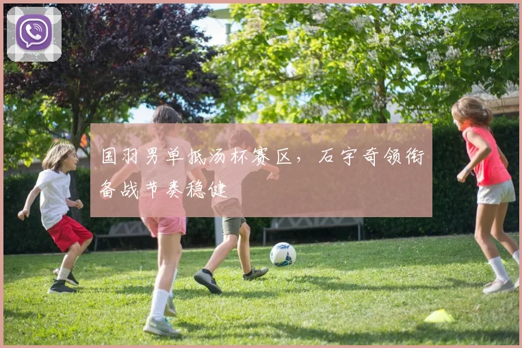 国羽男单抵汤杯赛区，石宇奇领衔备战节奏稳健