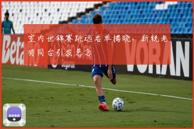 室内世锦赛跳远名单揭晓，新锐老将同台引发悬念 - Kaiyun