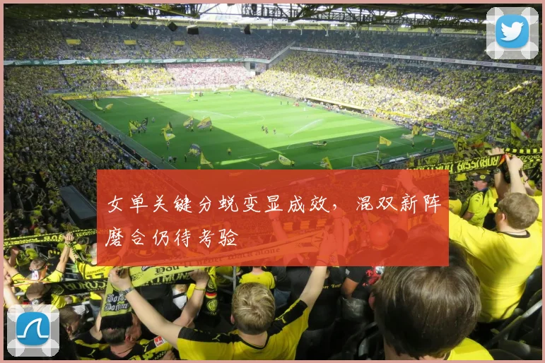 女单关键分蜕变显成效，混双新阵磨合仍待考验