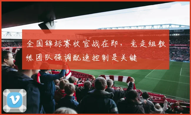 全国锦标赛收官战在即，竞走组教练团队强调配速控制是关键