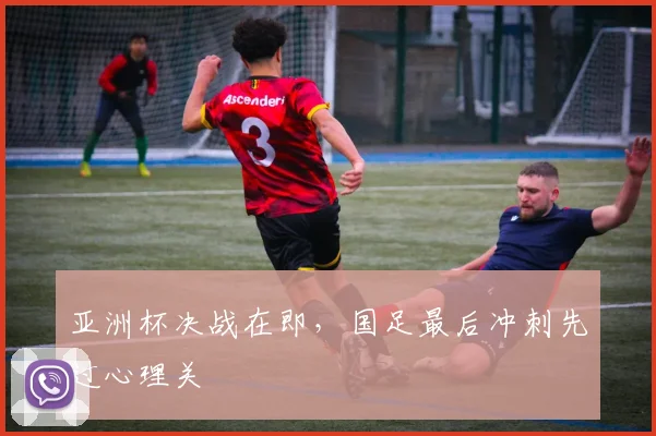 亚洲杯决战在即,国足最后冲刺先过心理关