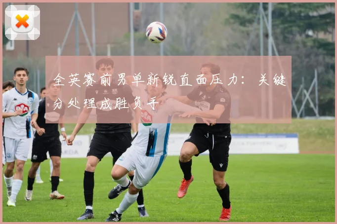 全英赛前男单新锐直面压力：关键分处理成胜负手