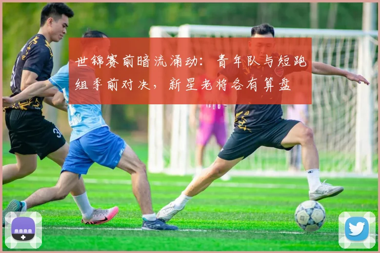 世锦赛前暗流涌动：青年队与短跑组季前对决，新星老将各有算盘